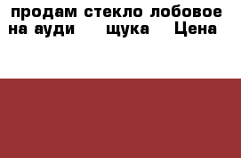 продам стекло лобовое на ауди 80 (щука) › Цена ­ 1 500 - Саратовская обл., Калининский р-н, Калининск г. Авто » Продажа запчастей   . Саратовская обл.
